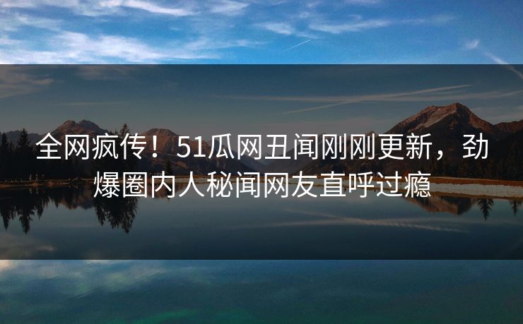 全网疯传！51瓜网丑闻刚刚更新，劲爆圈内人秘闻网友直呼过瘾