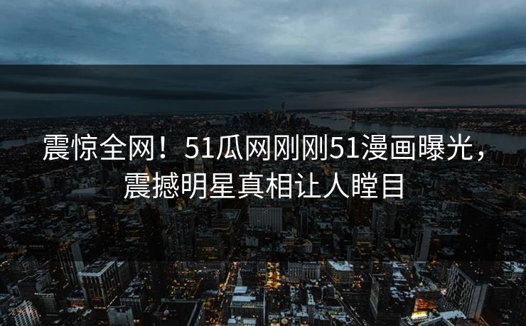 震惊全网！51瓜网刚刚51漫画曝光，震撼明星真相让人瞠目