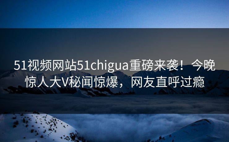 51视频网站51chigua重磅来袭!今晚惊人大V秘闻惊爆,网友直呼过瘾