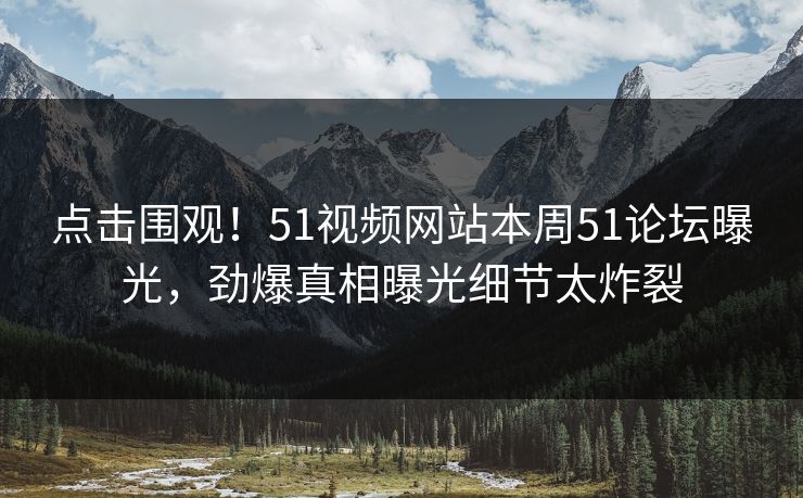 点击围观！51视频网站本周51论坛曝光，劲爆真相曝光细节太炸裂