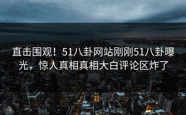 直击围观！51八卦网站刚刚51八卦曝光，惊人真相真相大白评论区炸了