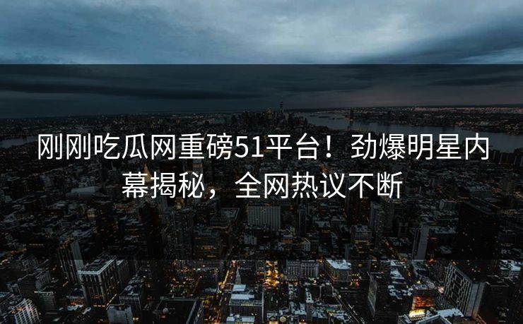 刚刚吃瓜网重磅51平台！劲爆明星内幕揭秘，全网热议不断