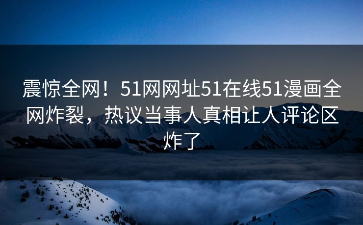 震惊全网！51网网址51在线51漫画全网炸裂，热议当事人真相让人评论区炸了