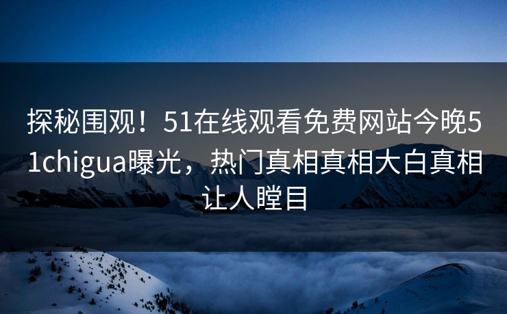 探秘围观！51在线观看免费网站今晚51chigua曝光，热门真相真相大白真相让人瞠目