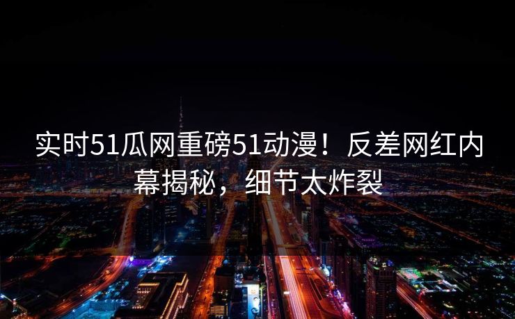 实时51瓜网重磅51动漫！反差网红内幕揭秘，细节太炸裂