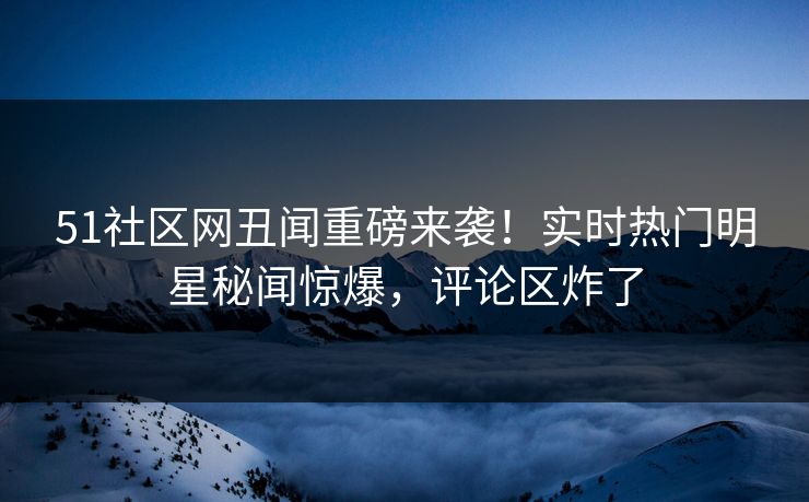 51社区网丑闻重磅来袭！实时热门明星秘闻惊爆，评论区炸了