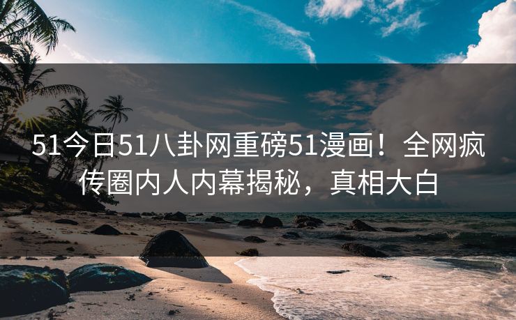 51今日51八卦网重磅51漫画！全网疯传圈内人内幕揭秘，真相大白