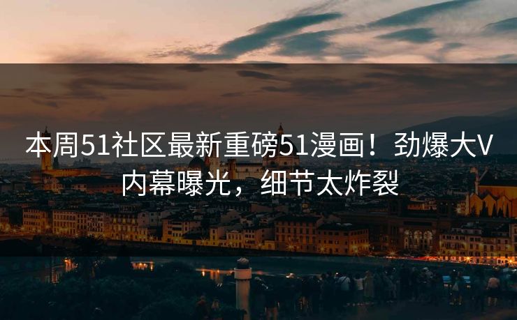 本周51社区最新重磅51漫画！劲爆大V内幕曝光，细节太炸裂