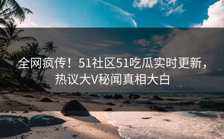 全网疯传！51社区51吃瓜实时更新，热议大V秘闻真相大白