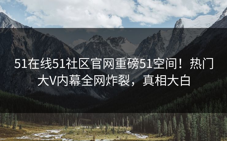 51在线51社区官网重磅51空间！热门大V内幕全网炸裂，真相大白
