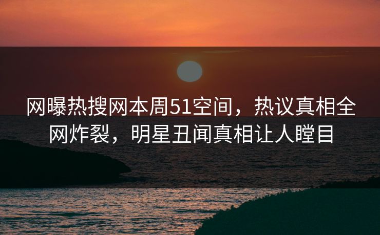 网曝热搜网本周51空间，热议真相全网炸裂，明星丑闻真相让人瞠目