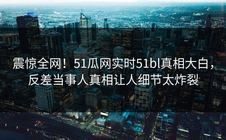 震惊全网！51瓜网实时51bl真相大白，反差当事人真相让人细节太炸裂