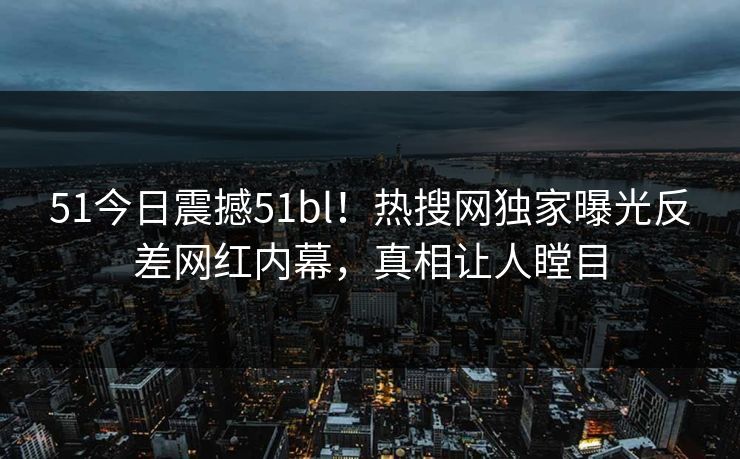 51今日震撼51bl！热搜网独家曝光反差网红内幕，真相让人瞠目