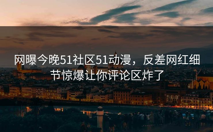 网曝今晚51社区51动漫，反差网红细节惊爆让你评论区炸了