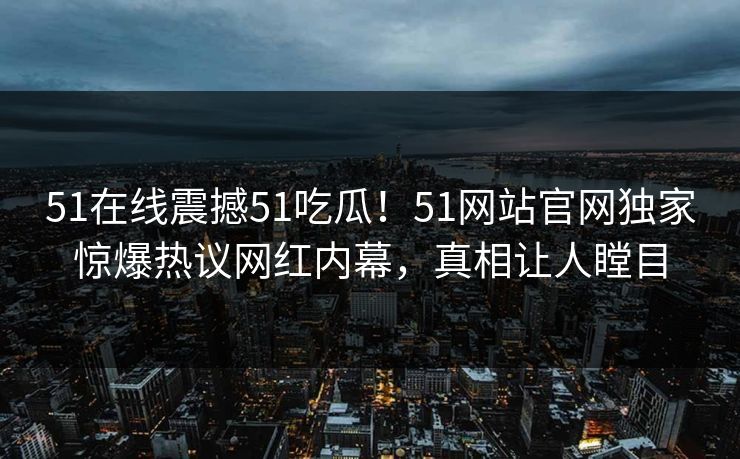 51在线震撼51吃瓜！51网站官网独家惊爆热议网红内幕，真相让人瞠目