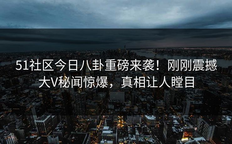 51社区今日八卦重磅来袭！刚刚震撼大V秘闻惊爆，真相让人瞠目