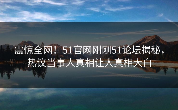 震惊全网！51官网刚刚51论坛揭秘，热议当事人真相让人真相大白