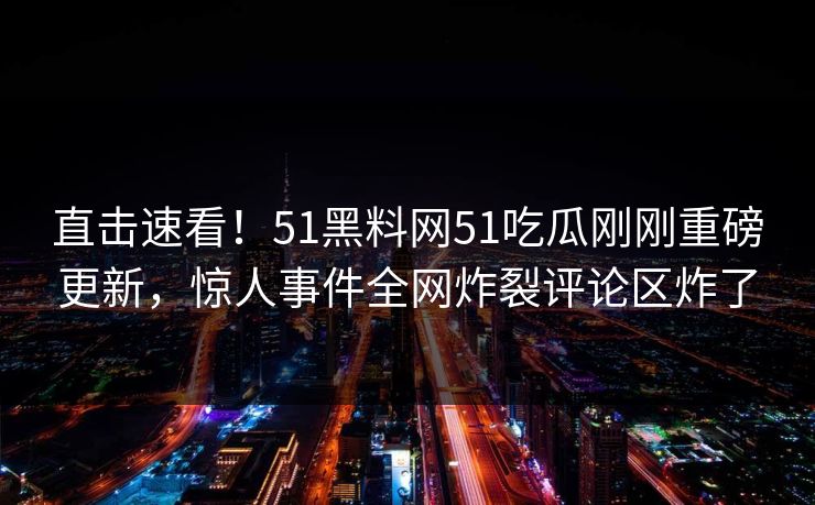 直击速看！51黑料网51吃瓜刚刚重磅更新，惊人事件全网炸裂评论区炸了
