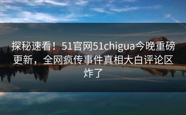 探秘速看！51官网51chigua今晚重磅更新，全网疯传事件真相大白评论区炸了