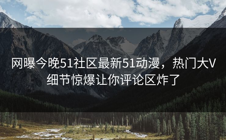 网曝今晚51社区最新51动漫，热门大V细节惊爆让你评论区炸了