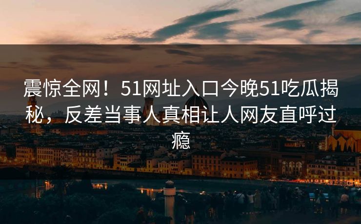 震惊全网！51网址入口今晚51吃瓜揭秘，反差当事人真相让人网友直呼过瘾