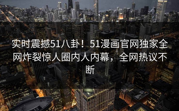 实时震撼51八卦！51漫画官网独家全网炸裂惊人圈内人内幕，全网热议不断