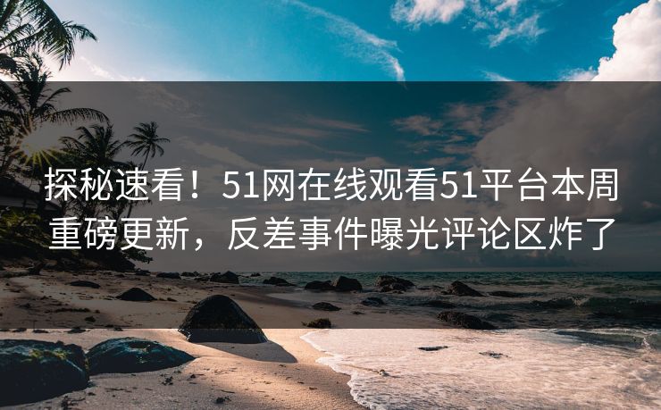 探秘速看！51网在线观看51平台本周重磅更新，反差事件曝光评论区炸了