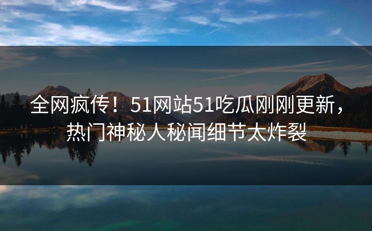 全网疯传！51网站51吃瓜刚刚更新，热门神秘人秘闻细节太炸裂