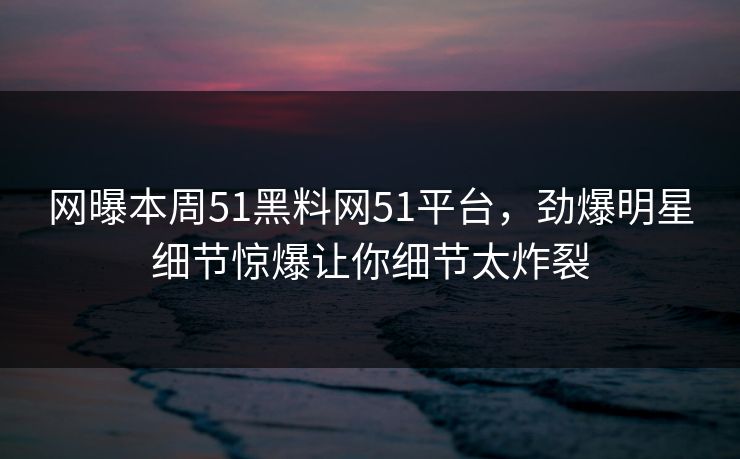 网曝本周51黑料网51平台，劲爆明星细节惊爆让你细节太炸裂