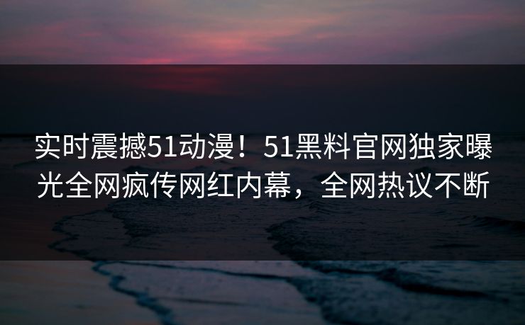 实时震撼51动漫！51黑料官网独家曝光全网疯传网红内幕，全网热议不断