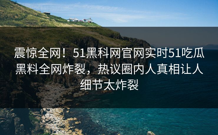 震惊全网！51黑科网官网实时51吃瓜黑料全网炸裂，热议圈内人真相让人细节太炸裂