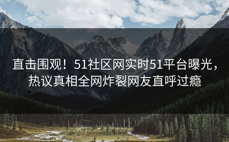 直击围观！51社区网实时51平台曝光，热议真相全网炸裂网友直呼过瘾