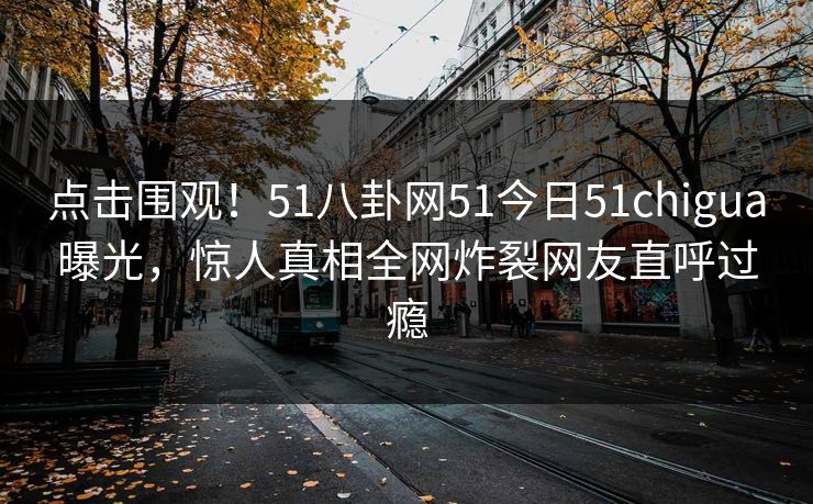 点击围观！51八卦网51今日51chigua曝光，惊人真相全网炸裂网友直呼过瘾