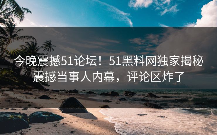今晚震撼51论坛！51黑料网独家揭秘震撼当事人内幕，评论区炸了