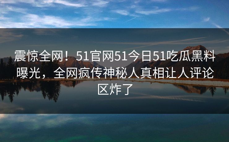 震惊全网！51官网51今日51吃瓜黑料曝光，全网疯传神秘人真相让人评论区炸了