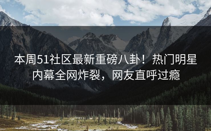 本周51社区最新重磅八卦！热门明星内幕全网炸裂，网友直呼过瘾