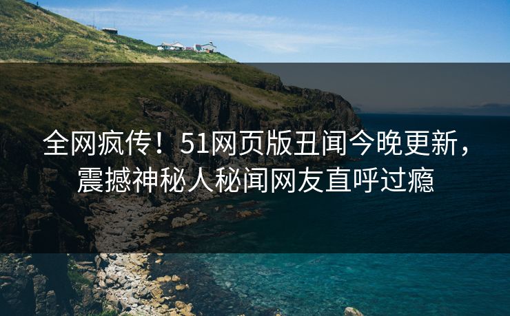 全网疯传！51网页版丑闻今晚更新，震撼神秘人秘闻网友直呼过瘾