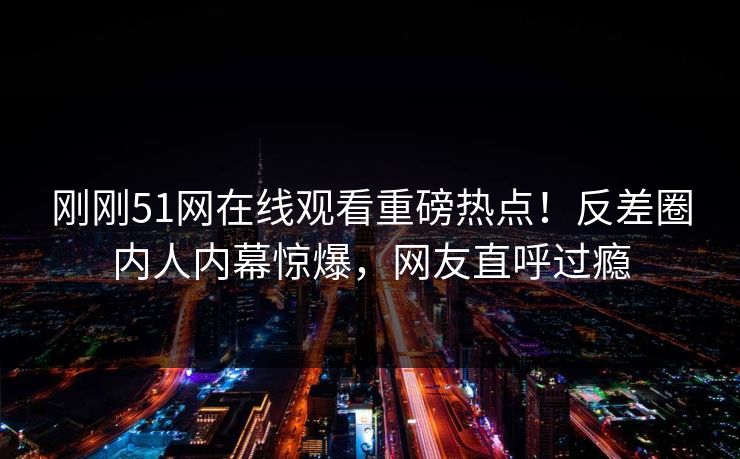 刚刚51网在线观看重磅热点！反差圈内人内幕惊爆，网友直呼过瘾