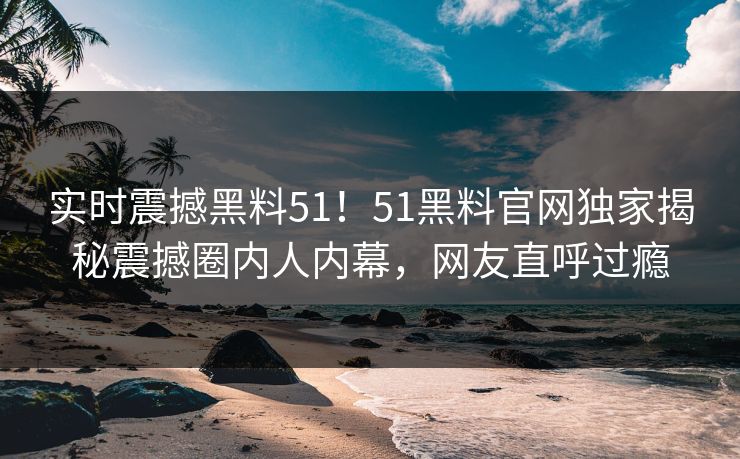 实时震撼黑料51！51黑料官网独家揭秘震撼圈内人内幕，网友直呼过瘾