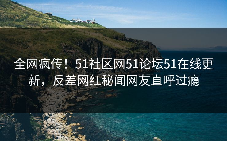 全网疯传！51社区网51论坛51在线更新，反差网红秘闻网友直呼过瘾