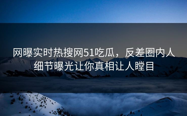 网曝实时热搜网51吃瓜，反差圈内人细节曝光让你真相让人瞠目