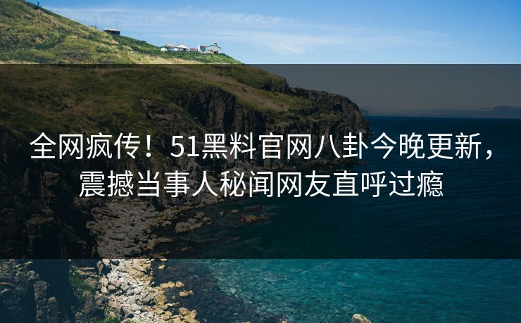 全网疯传！51黑料官网八卦今晚更新，震撼当事人秘闻网友直呼过瘾