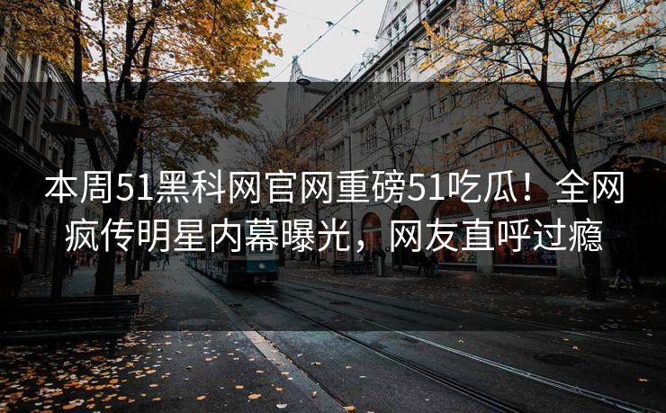 本周51黑科网官网重磅51吃瓜！全网疯传明星内幕曝光，网友直呼过瘾