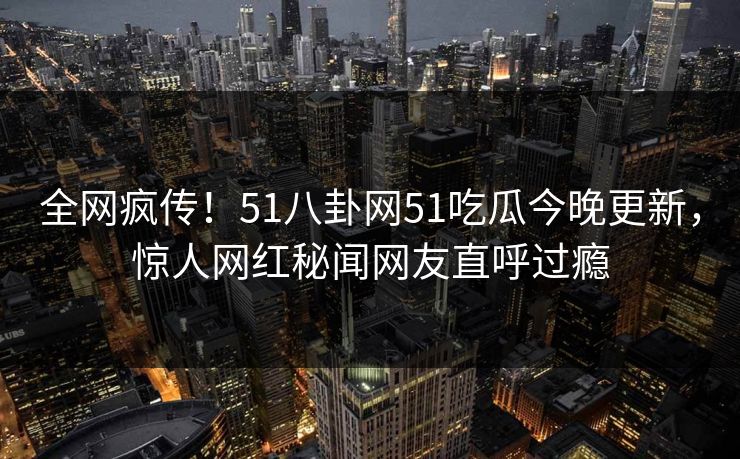全网疯传！51八卦网51吃瓜今晚更新，惊人网红秘闻网友直呼过瘾