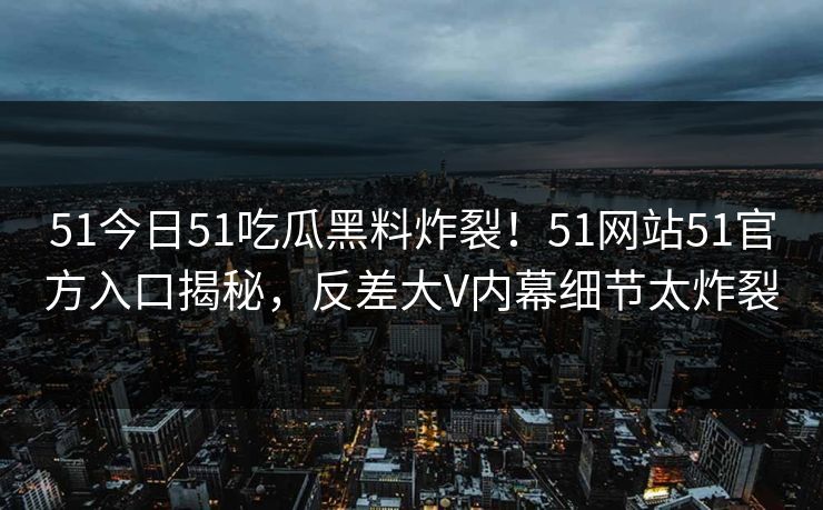 51今日51吃瓜黑料炸裂！51网站51官方入口揭秘，反差大V内幕细节太炸裂