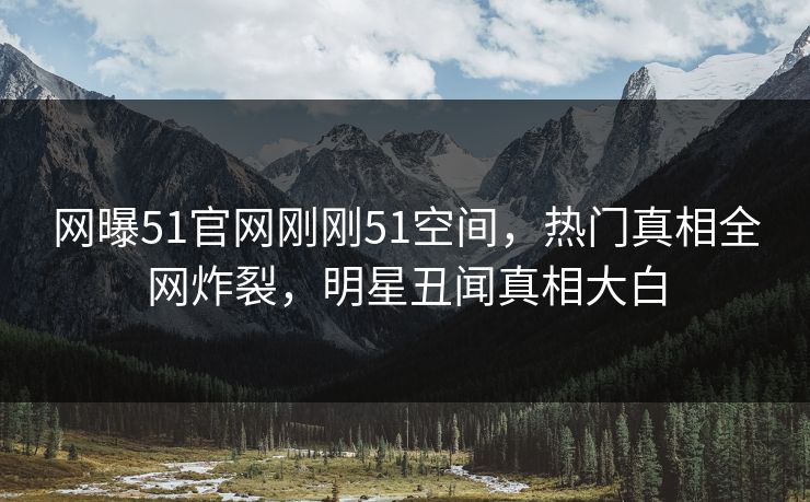 网曝51官网刚刚51空间，热门真相全网炸裂，明星丑闻真相大白