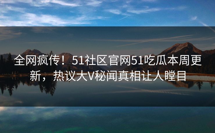 全网疯传！51社区官网51吃瓜本周更新，热议大V秘闻真相让人瞠目