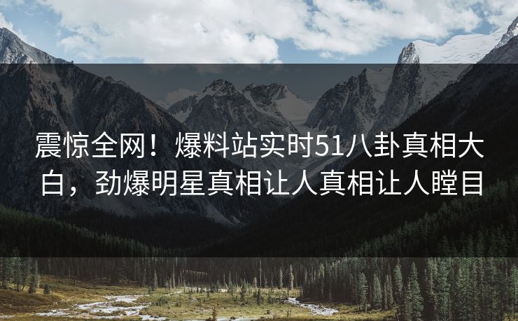 震惊全网！爆料站实时51八卦真相大白，劲爆明星真相让人真相让人瞠目