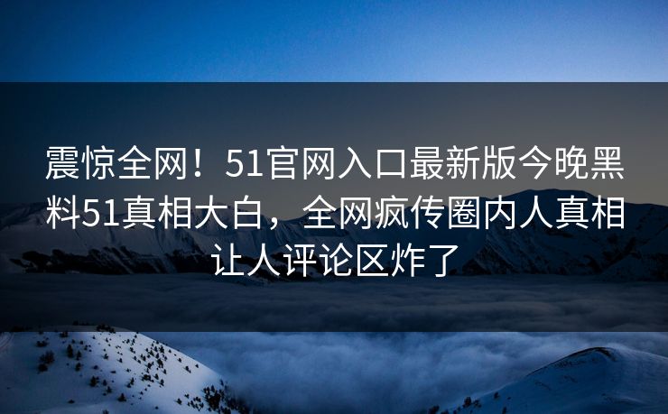 震惊全网！51官网入口最新版今晚黑料51真相大白，全网疯传圈内人真相让人评论区炸了