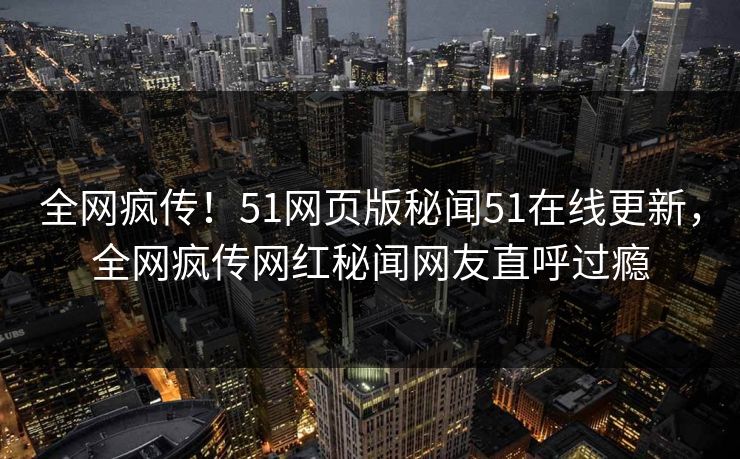 全网疯传！51网页版秘闻51在线更新，全网疯传网红秘闻网友直呼过瘾